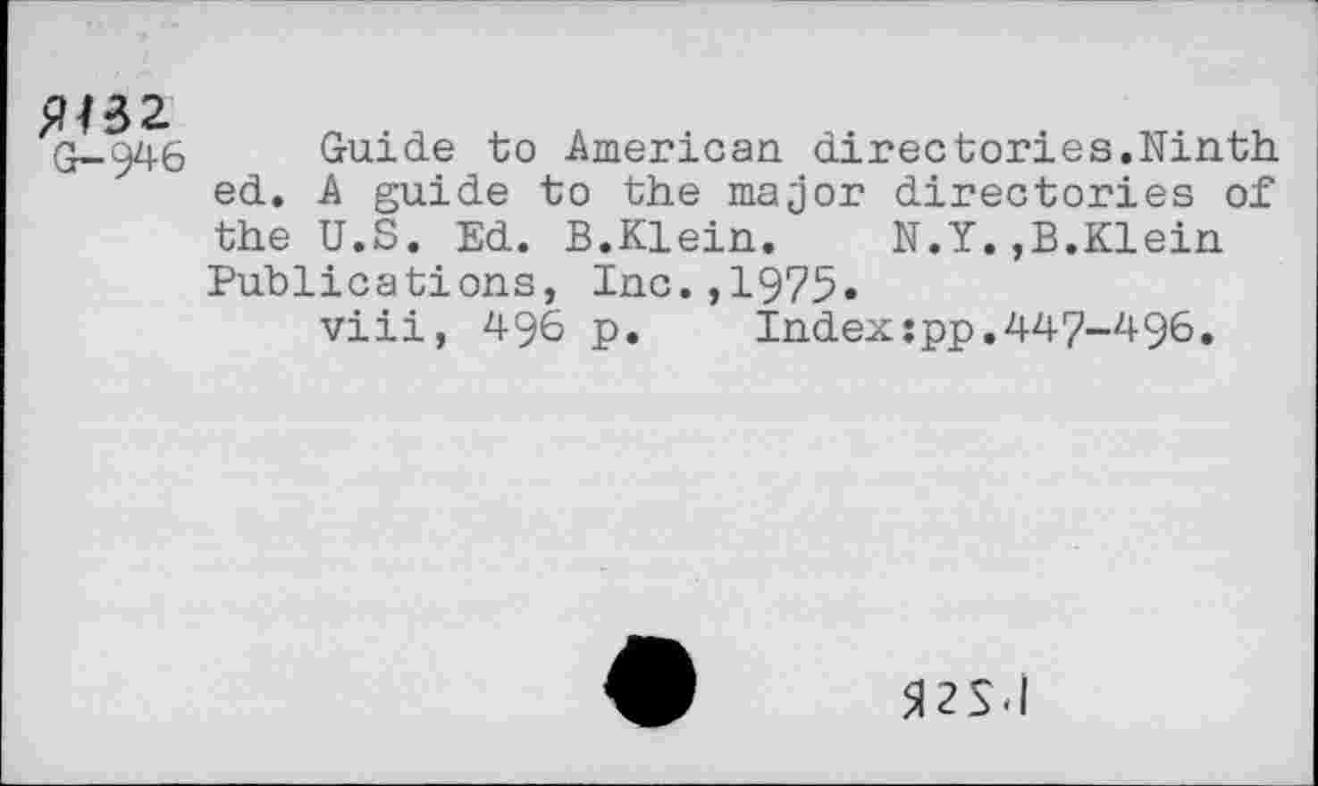 ﻿£M32
G-946
Guide to American directories.Ninth ed. A guide to the major directories of the U.S. Ed. B.Klein. N.Y.,B.Klein Publications, Inc.,1975«
viii, 496 p. Indexspp.447-496.
5I2SJ